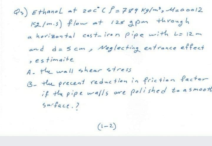 Q) Ethanol at 20c cP= 789 Kglm, 4z00012
125 apm through
152/m.s) flow at
a horizontal cast-iren pipe with L 12
and d= s cm, Neglecting entrance effect
, estimaite
A- the wa| shear stress
3- te precent reduction in friction factor
if the pipe walls are polished to asmoot
surface. ?
(1-2)
