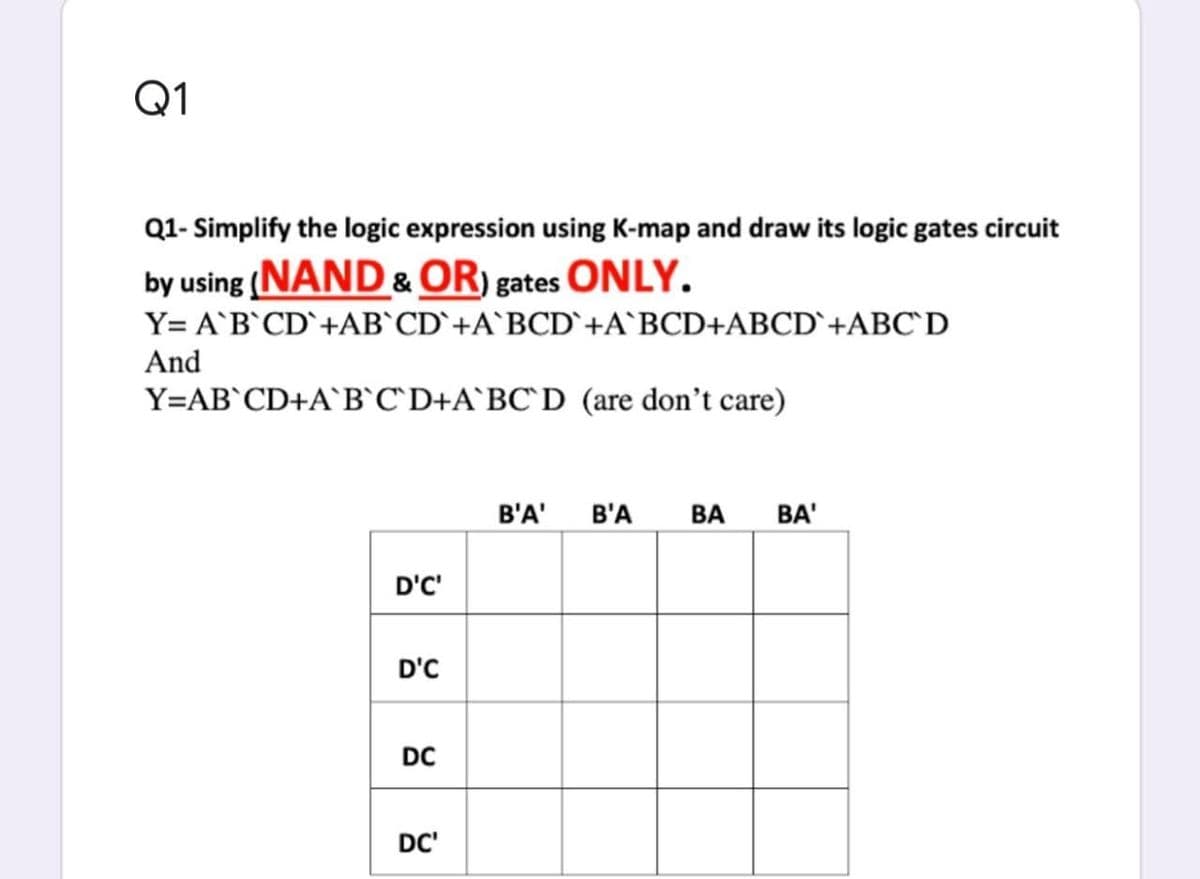 Q1
Q1- Simplify the logic expression using K-map and draw its logic gates circuit
by using (NAND &OR) gates ONLY.
Y= A`B`CD`+AB`CD`+A`BCD`+A`BCD+ABCD`+ABC`D
And
Y=AB`CD+A`B`C`D+A`BC`D (are don't care)
B'A'
B'A
ВА
BA'
D'C'
D'C
DC
DC'
