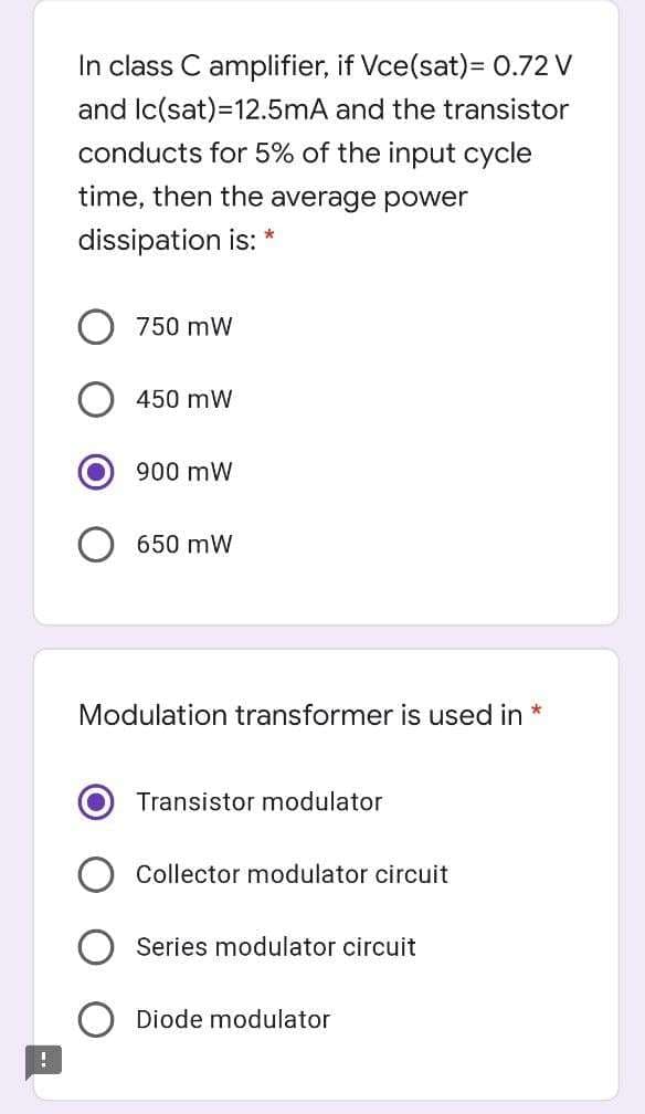 In class C amplifier, if Vce(sat)= 0.72 V
and Ic(sat)=12.5mA and the transistor
conducts for 5% of the input cycle
time, then the average power
dissipation is: *
750 mW
450 mW
900 mW
650 mW
Modulation transformer is used in
Transistor modulator
Collector modulator circuit
Series modulator circuit
Diode modulator
