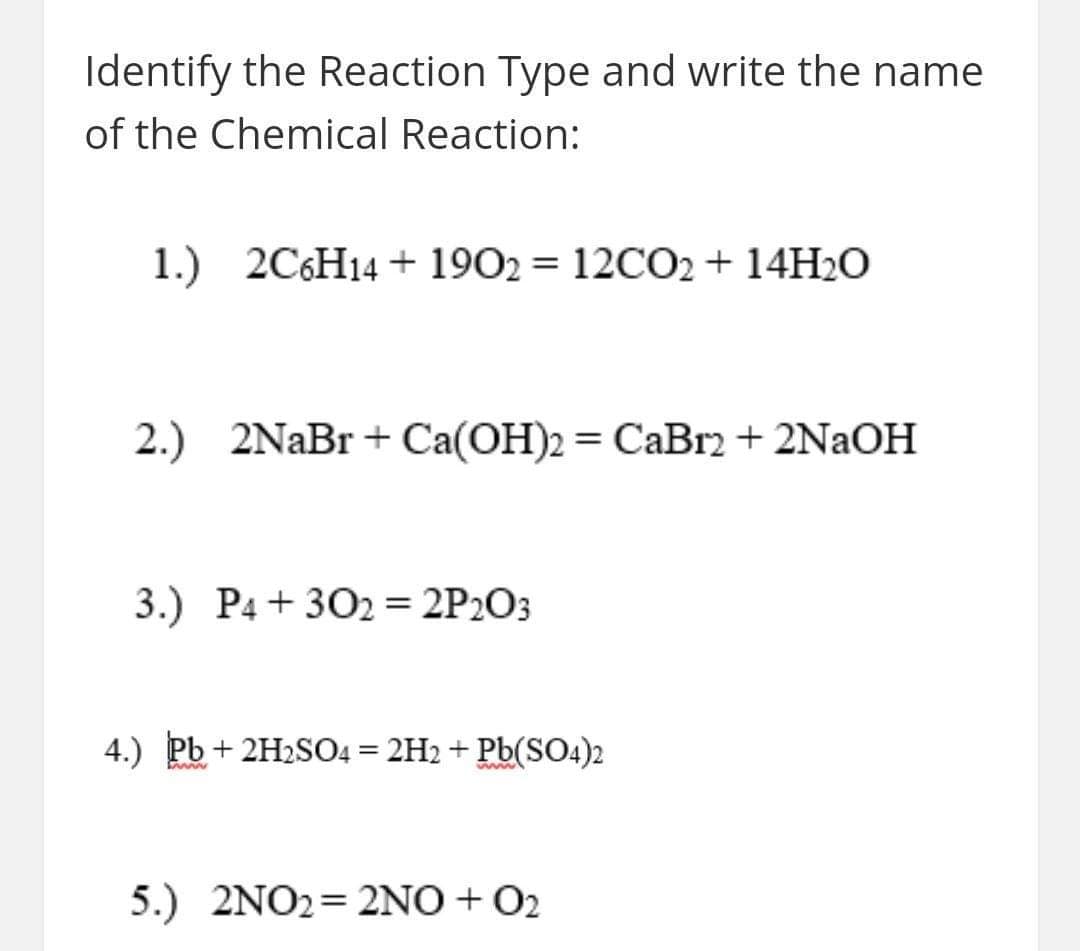 Identify the Reaction Type and write the name
of the Chemical Reaction:
1.) 2C6H14 + 1902 = 12CO2 + 14H2O
2.) 2NaBr + Ca(OH)2 = CaBr2+ 2NAOH
3.) P4 + 302 = 2P2O3
4.) Pb + 2H2SO4 = 2H2 + Pb(SO4)2
5.) 2NO2= 2NO+ O2
