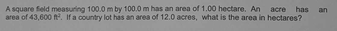 A square field measuring 100.0 m by 100.0 m has an area of 1.00 hectare. An acre
area of 43,600 ft2. If a country lot has an area of 12.0 acres, what is the area in hectares?
has an