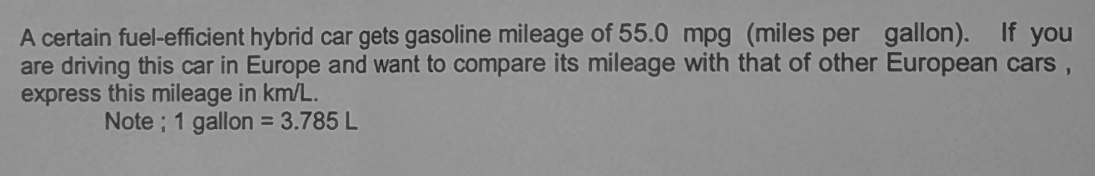A certain fuel-efficient hybrid car gets gasoline mileage of 55.0 mpg (miles per gallon). If you
are driving this car in Europe and want to compare its mileage with that of other European cars,
express this mileage in km/L.
Note; 1 gallon = 3.785 L