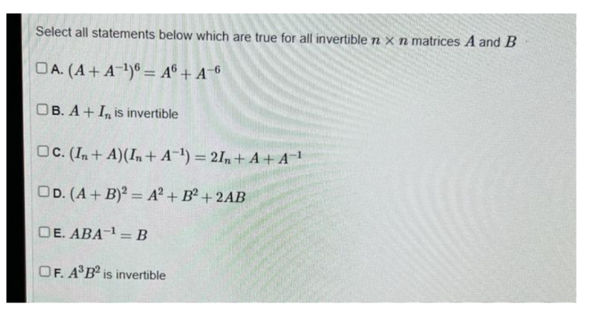 Select all statements below which are true for all invertible n x n matrices A and B
OA. (A+ A-¹)6 = A6 + A-6
OB. A+ I is invertible
OC. (In+A) (In+A¹) = 2In+A+ A-¹
OD. (A + B)2 = A²+ B² + 2AB
OE. ABA ¹ = B
OF. A³B2 is invertible