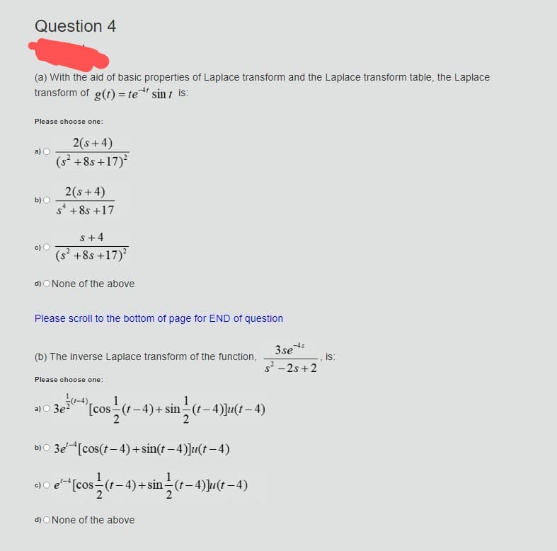 Question 4
(a) With the aid of basic properties of Laplace transform and the Laplace transform table, the Laplace
transform of g(t) = te* sint is:
Please choose one:
a) O
b) O
2(s+4)
(s² +8s+17)²
2 (s+4)
s* +8s +17
s+4
(s² +8s +17)²
d) None of the above
Please scroll to the bottom of page for END of question
(b) The inverse Laplace transform of the function,
Please choose one:
a) 3e² ¹ [cos (t−4) + sin(t−4)]u(t−4)
b) 3e [cos(t-4)+sin(t−4)]u(t-4)
c) e¹-[cos (t-4)+sin(t−4)]u(t−4)
2
2
d) ○ None of the above
-45
3se
s²-2s+2
is: