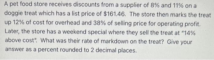 A pet food store receives discounts from a supplier of 8% and 11% on a
doggie treat which has a list price of $161.46. The store then marks the treat
up 12% of cost for overhead and 38% of selling price for operating profit.
Later, the store has a weekend special where they sell the treat at "14%
above cost". What was their rate of markdown on the treat? Give your
answer as a percent rounded to 2 decimal places.