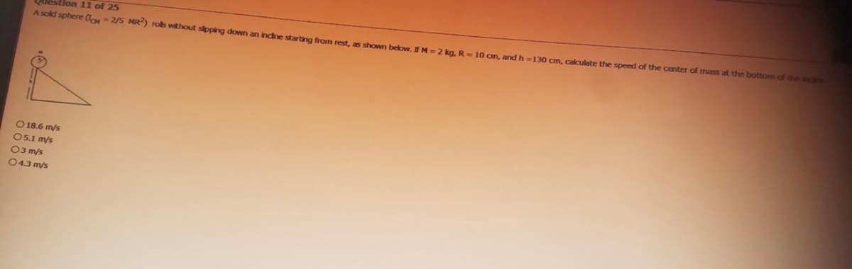 Question 11 of 25
A sold sphere (-2/5 MR2) rols without sipping down an incine starting from rest, as shown below. IfM= 2 kg, R = 10 cm, and h=130 cm, calculate the speed of the center of mass at the bottom of the incre
O 18.6 m/s
05.1 m/s
03 m/s
04.3 m/s