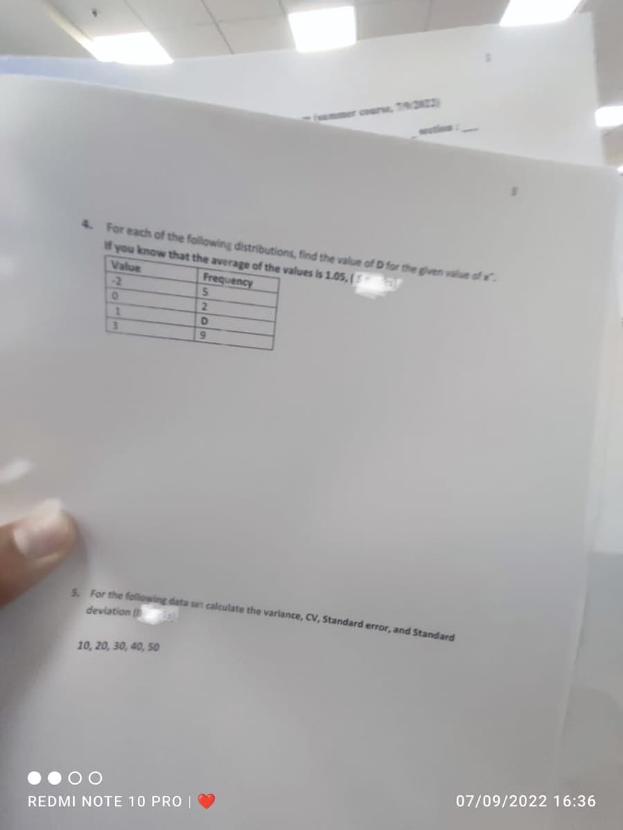4. For each of the following distributions, find the value of D for the given value of x.
If you know that the average of the values is 1.05, (of
Value
Frequency
-2
0
1
3
5. For the following data set calculate the variance, CV, Standard error, and Standard
deviation (
10, 20, 30, 40, 50
5
2
D
9
REDMI NOTE 10 PRO
07/09/2022 16:36