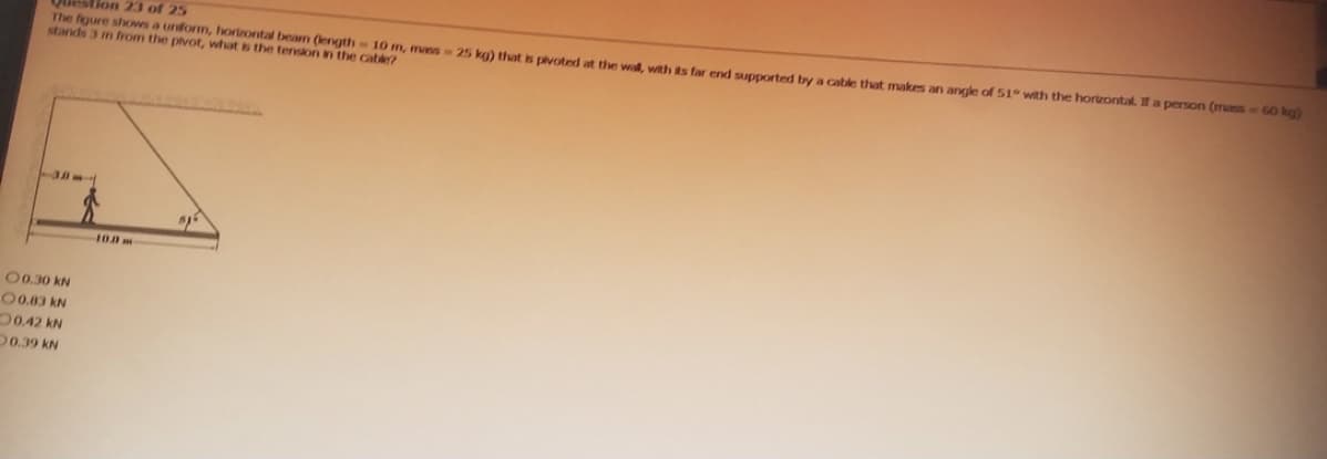 Question 23 of 25
The figure shows a uniform, horizontal beam (length 10 m, mass-25 kg) that is pivoted at the wall, with its far end supported by a cable that makes an angle of 51° with the horizontal. If a person (mass-60 kg)
stands 3 m from the pivot, what is the tension in the cable?
13801
00.30 KN
O 0.83 kN
0.42 KN
0.39 KN
100 m