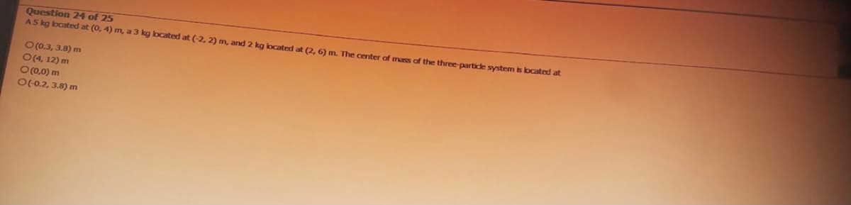 Question 24 of 25
A5 kg located at (0, 4) m, a 3 kg located at (-2, 2) m, and 2 kg located at (2, 6) m. The center of mass of the three-particle system is located at
O(0.3, 3.8) m
O(4, 12) m
O(0,0) m
O(-0.2, 3.8) m