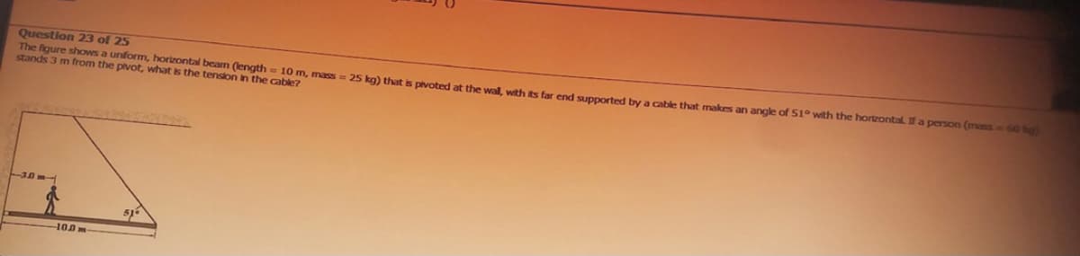 Question 23 of 25
The figure shows a uniform, horizontal beam (length = 10 m, mass= 25 kg) that is pivoted at the wall, with its far end supported by a cable that makes an angle of 51° with the horizontal. If a person (mass = 60 kg)
stands 3 m from the pivot, what is the tension in the cable?
3047
-100-