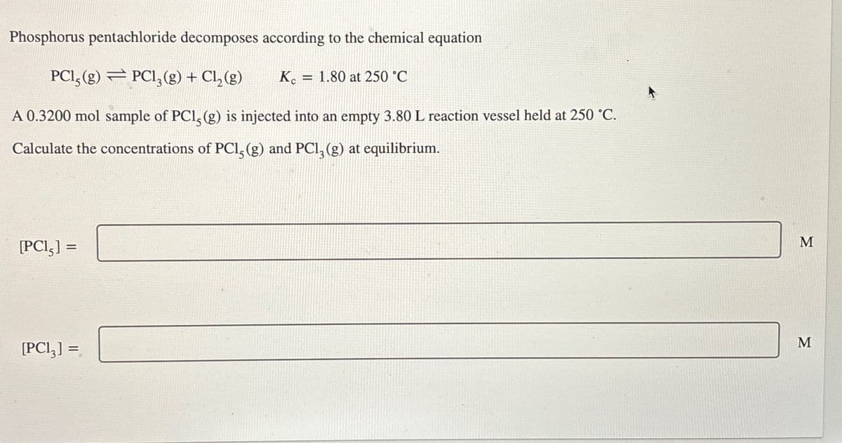 Phosphorus pentachloride decomposes according to the chemical equation
PCI, (g) PC1₂(g) + Cl₂(g)
=
A 0.3200 mol sample of PC1, (g) is injected into an empty 3.80 L reaction vessel held at 250 °C.
Calculate the concentrations of PC1, (g) and PC13 (g) at equilibrium.
[PCI,] =
[PC13] =
Kc 1.80 at 250 °C
=
M
M