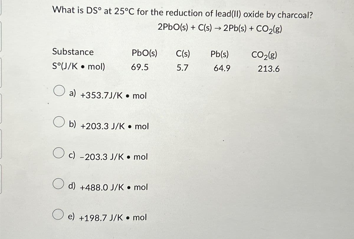 What is DS° at 25°C for the reduction of lead (II) oxide by charcoal?
2PbO(s) + C(s) → 2Pb(s) + CO₂(g)
Substance
S°(J/K • mol)
O
PbO(s)
69.5
a) +353.7J/K • mol
b) +203.3 J/K • mol
c) -203.3 J/K mol
d) +488.0 J/K• mol
O e) +198.7 J/K • mol
C(s) Pb(s)
5.7
64.9
CO₂(g)
213.6