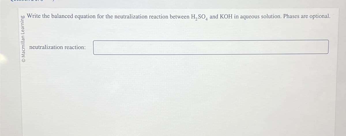 Macmillan Learning
Write the balanced equation for the neutralization reaction between H₂SO and KOH in aqueous solution. Phases are optional.
neutralization reaction: