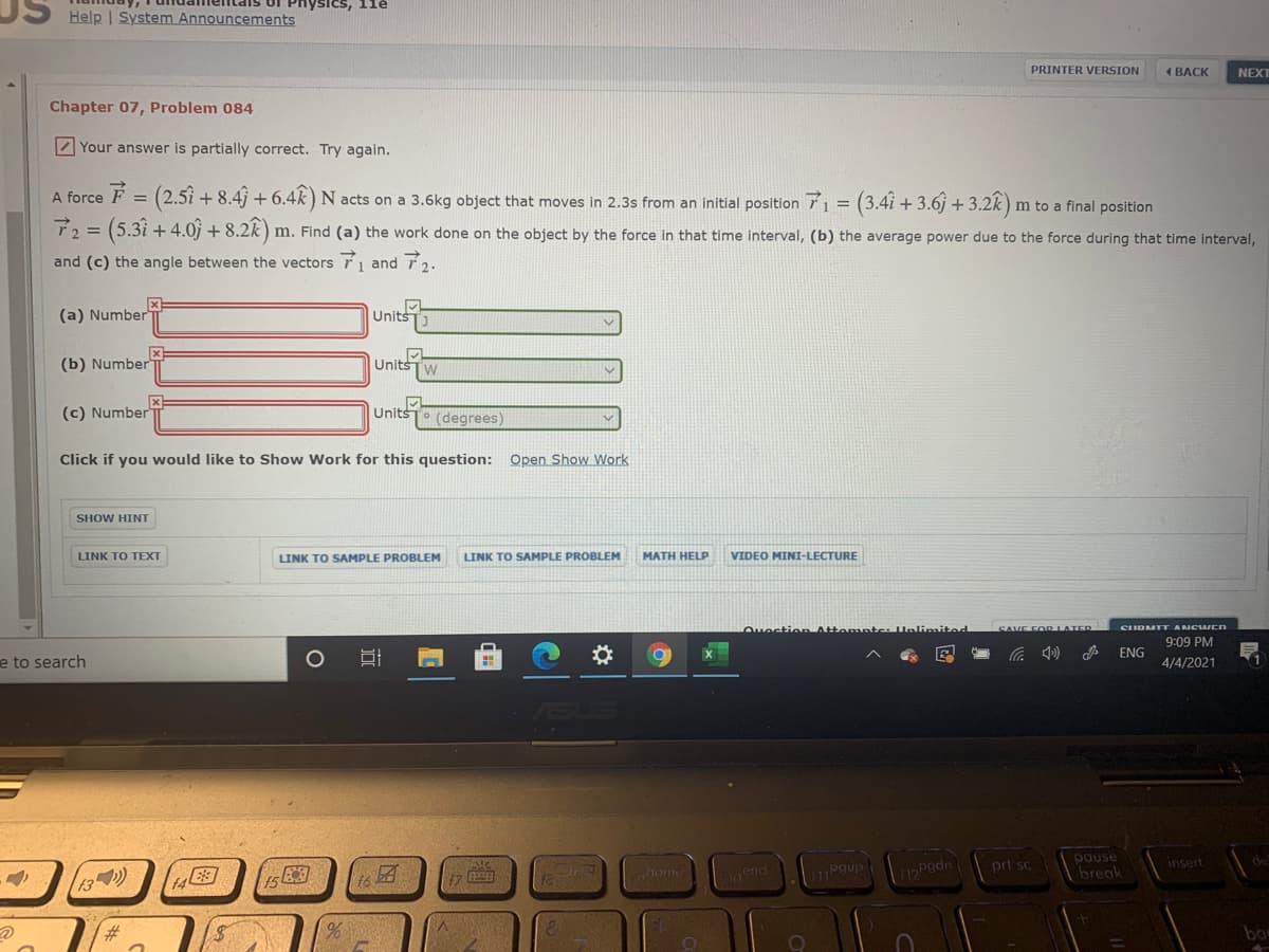 Physics, 1le
Itais
Help | System Announcements
PRINTER VERSION
4 ВАСK
NEXT
Chapter 07, Problem 084
Z Your answer is partially correct. Try again.
A force F = (2.51 + 8.4 + 6.4k) N :
acts on a 3.6kg object that moves in 2.3s from an initial position 1 = (3.4i + 3.6j + 3.2
3.28)
m to a final position
T2 = (5.3i + 4.0j + 8.2k ) m. Find (a) the work done on the object by the force in that time interval, (b) the average power due to the force during that time interval,
and (c) the angle between the vectors T1 and T2.
(a) Number
Units
(b) Number
Units
(c) Number
Units
(degrees)
Click if you would like to Show Work for this question: Open Show Work
SHOW HINT
LINK TO TEXT
LINK TO SAMPLE PROBLEM
LINK TO SAMPLE PROBLEM
MATH HELP
VIDEO MINI-LECTURE
Ouestio Attompte Unlinmited
SAVE FOR LATER
SUDMIT ANCWCN
9:09 PM
ENG
e to search
4/4/2021
ASUS
pause
break
pgup
prt sc
insert
de
17
horme
Lend
Pgdn
13)
23,
bo
