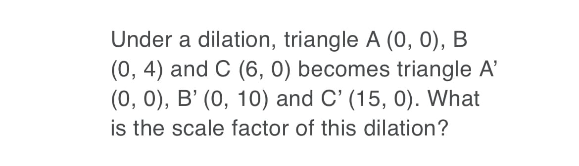 Under a dilation, triangle A (0, 0), B
(0, 4) and C (6, 0) becomes triangle A'
(0, 0), В' (0, 10) and C' (15, 0). What
is the scale factor of this dilation?
