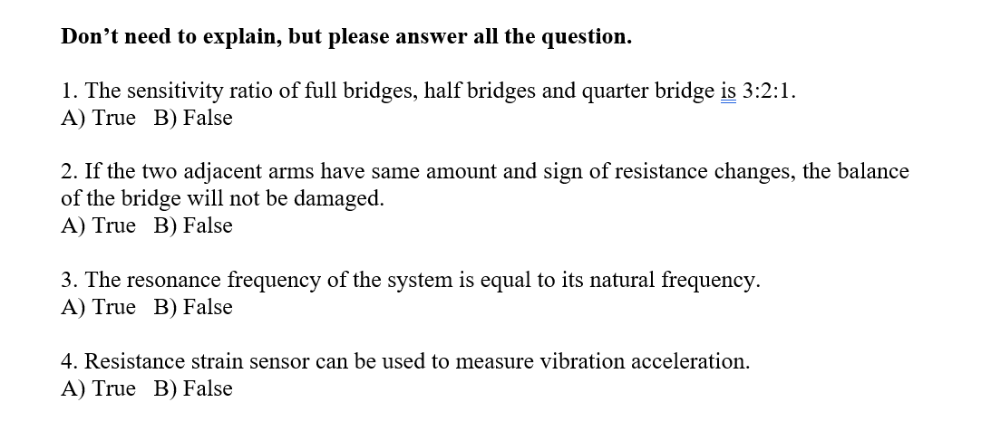 Don't need to explain, but please answer all the question.
1. The sensitivity ratio of full bridges, half bridges and quarter bridge is 3:2:1.
A) True B) False
2. If the two adjacent arms have same amount and sign of resistance changes, the balance
of the bridge will not be damaged.
A) True B) False
3. The resonance frequency of the system is equal to its natural frequency.
A) True B) False
4. Resistance strain sensor can be used to measure vibration acceleration.
A) True B) False
