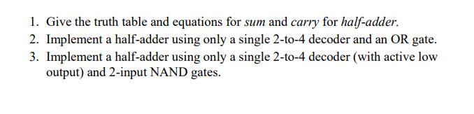 1. Give the truth table and equations for sum and carry for half-adder.
2. Implement a half-adder using only a single 2-to-4 decoder and an OR gate.
3. Implement a half-adder using only a single 2-to-4 decoder (with active low
output) and 2-input NAND gates.
