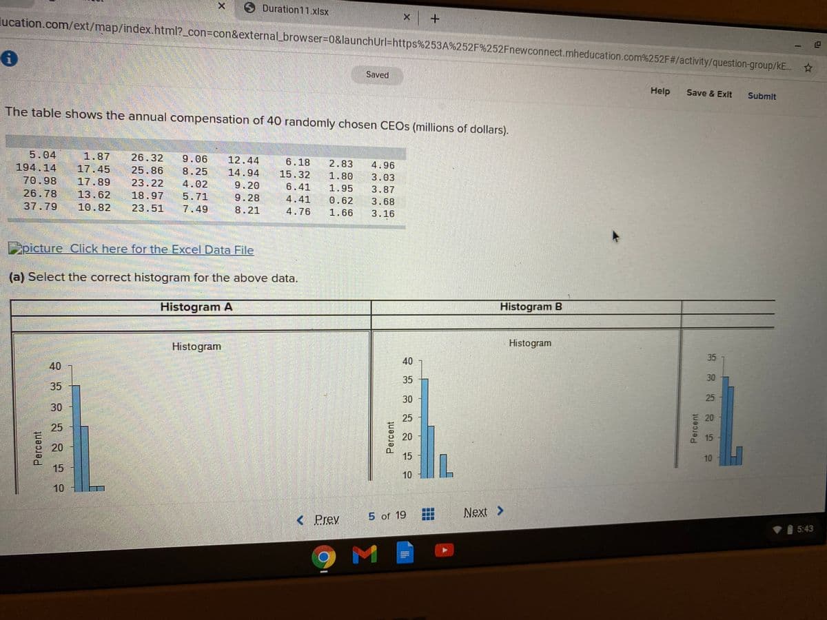 Duration 11.xlsx
lucation.com/ext/map/index.html?_con3Dcon&external_browser%3D0&launchUrl=https%253A%252F%252Fnewconnect.mheducation.com%252F#/activity/question-group/kE.
Saved
Help
Save & Exit
Submit
The table shows the annual compensation of 40 randomly chosen CEOS (millions of dollars).
5.04
194.14
70.98
1.87
26.32
9.06
12.44
6.18
17.45
25.86
2.83
4.96
8.25
14.94
15.32
1.80
3.03
17.89
23.22
4.02
9.20
6.41
26.78
13.62
1.95
3.87
18.97
5.71
7.49
9.28
4.41
0.62
3.68
37.79
10.82
23.51
8.21
4.76
1.66
3.16
picture Click here for the Excel Data File
(a) Select the correct histogram for the above data.
Histogram A
Histogram B
Histogram
Histogram
35
40
40
35
30
35
30
25
30
25
E 20
25
20
15
20
15
10
15
10
H
10
5 of 19
Next >
< Prev
I 5:43
Percent
Percent
Percent
