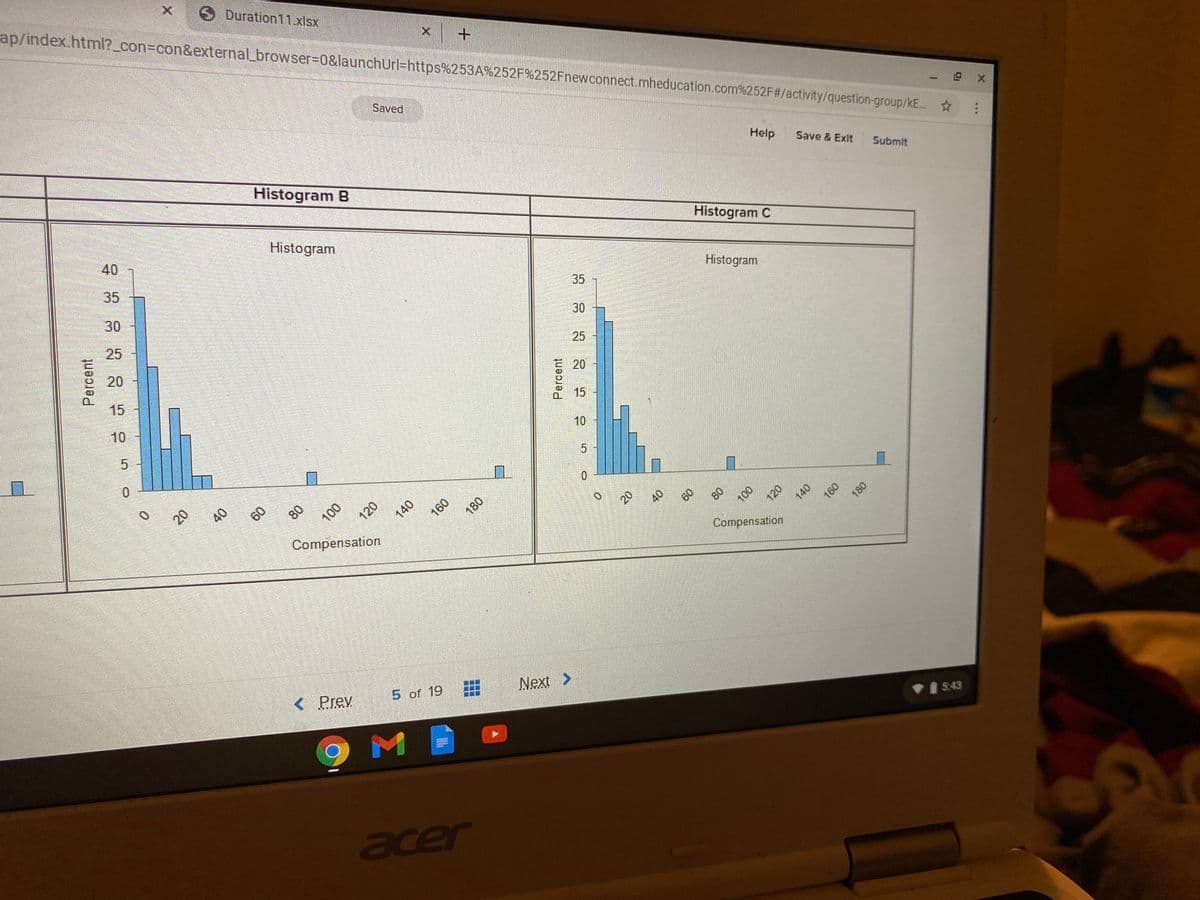 ap/index.html?_con%3Dcon&external_browser%3D0&launchUrl=https%253A%252F%252Fnewconnect.mheducation.com%252F#/activity/question-group/kE.
X Duration11 xlsx
Saved
Histogram B
Help
Save & Exit
Submit
40
Histogram
Histogram C
35
30
35
Histogram
25
30
20
25
15
10
15
10
0.
5
20
60
80
140
180
Compensation
60
80
100
Compensation
< Prev
5 of 19
Next >
5:43
acer
Percent
120
140
Percent
20
120
140
180
