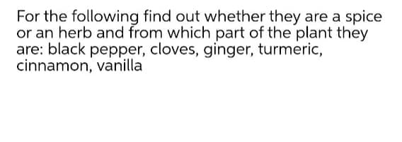 For the following find out whether they are a spice
or an herb and from which part of the plant they
are: black pepper, cloves, ginger, turmeric,
cinnamon, vanilla
