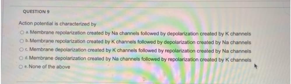 QUESTION 9
Action potential is characterized by
O a. Membrane repolarization created by Na channels followed by depolarization created by K channels
O b. Membrane repolarization created by K channels followed by depolarization created by Na channels
O. Membrane depolarization created by K channels followed by repolarization created by Na channels
O d. Membrane depolarization created by Na channels followed by repolarization created by K channels
O e. None of the above
