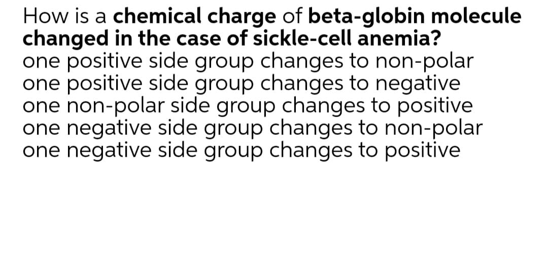 How is a chemical charge of beta-globin molecule
changed in the case of sickle-cell anemia?
one positive side group changes to non-polar
one positive side group changes to negative
one non-polar side group changes to positive
one negative side group changes to non-polar
one negative side group changes to positive
