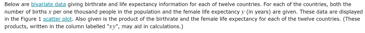 Below are bivariate data giving birthrate and life expectancy information for each of twelve countries. For each of the countries, both the
number of births x per one thousand people in the population and the female life expectancy y (in years) are given. These data are displayed
in the Figure 1 scatter plot. Also given is the product of the birthrate and the female life expectancy for each of the twelve countries. (These
products, written in the column labelled "xy", may aid in calculations.)
