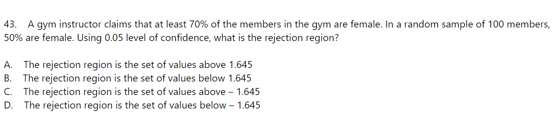 43. A gym instructor claims that at least 70% of the members in the gym are female. In a random sample of 100 members,
50% are female. Using 0.05 level of confidence, what is the rejection region?
A. The rejection region is the set of values above 1.645
B. The rejection region is the set of values below 1.645
C. The rejection region is the set of values above - 1.645
D. The rejection region is the set of values below - 1.645