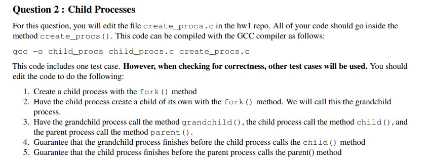 Question 2: Child Processes
For this question, you will edit the file create_procs.c in the hw1 repo. All of your code should go inside the
method create_procs (). This code can be compiled with the GCC compiler as follows:
gcc -o child_procs child_procs.c create_procs.c
This code includes one test case. However, when checking for correctness, other test cases will be used. You should
edit the code to do the following:
1. Create a child process with the fork () method
2. Have the child process create a child of its own with the fork () method. We will call this the grandchild
process.
3. Have the grandchild process call the method grandchild(), the child process call the method child (), and
the parent process call the method parent ().
4. Guarantee that the grandchild process finishes before the child process calls the child () method
5. Guarantee that the child process finishes before the parent process calls the parent() method
