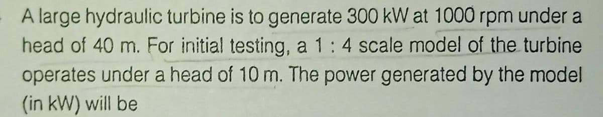 A large hydraulic turbine is to generate 300 kW at 1000 rpm under a
head of 40 m. For initial testing, a 1:4 scale model of the turbine
operates under a head of 10 m. The power generated by the model
(in kW) will be
