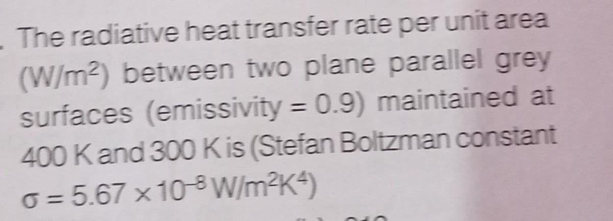 The radiative heat transfer rate per unit area
(W/m2) between two plane parallel grey
surfaces (emissivity = 0.9) maintained at
400 Kand 300 K is (Stefan Boltzman constant
o = 5.67 x 10-8 W/m²K4)
%3D
