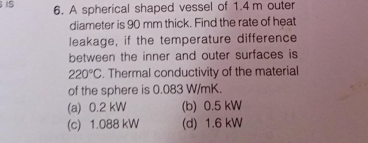 S is
6. A spherical shaped vessel of 1.4 m outer
diameter is 90 mm thick. Find the rate of heat
leakage, if the temperature difference
between the inner and outer surfaces is
220°C. Thermal conductivity of the material
of the sphere is 0.083 W/mK.
(a) 0.2 kW
(c) 1.088 kW
(b) 0.5 kW
(d) 1.6 kW
