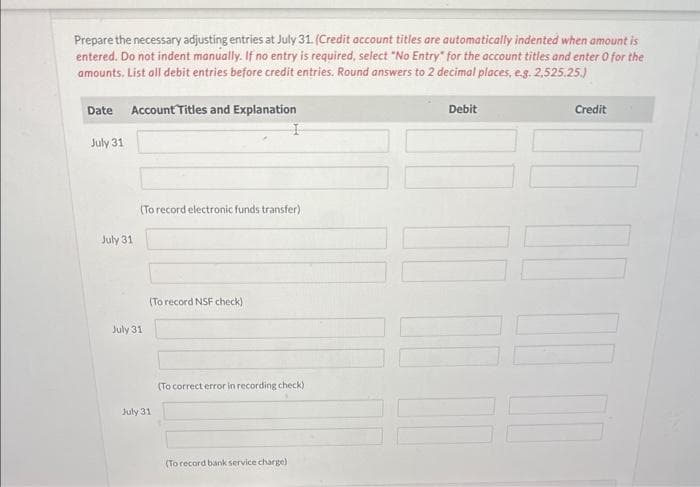 Prepare the necessary adjusting entries at July 31. (Credit account titles are automatically indented when amount is
entered. Do not indent manually. If no entry is required, select "No Entry" for the account titles and enter 0 for the
amounts, List all debit entries before credit entries. Round answers to 2 decimal places, e.g. 2,525.25.)
Date Account Titles and Explanation
July 31
July 31
(To record electronic funds transfer)
July 31
(To record NSF check)
July 31
(To correct error in recording check)
(To record bank service charge)
Debit
Credit
DO D