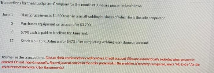 Transactions for the Blue Spruce Company for the month of June are presented as follows.
June 1
2
3
12
Blue Spruce invests $4,500 cash in a small welding business of which he is the sole proprietor
Purchases equipment on account for $3,700.
$790 cash is paid to landlord for June rent.
Sends a bill to K. Johnsen for $470 after completing welding work done on account.
Journalize the transactions. (List all debit entries before credit entries. Credit account titles are automatically indented when amount is
entered. Do not indent manually. Record journal entries in the order presented in the problem. If no entry is required, select "No Entry" for the
account titles and enter 0 for the amounts.)