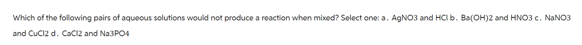 Which of the following pairs of aqueous solutions would not produce a reaction when mixed? Select one: a. AgNO3 and HCl b. Ba(OH)2 and HNO3 c. NaNO3
and CuCl2 d. CaCl2 and Na3PO4