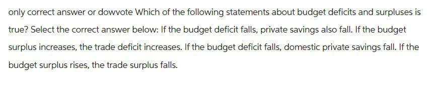 only correct answer or dowvote Which of the following statements about budget deficits and surpluses is
true? Select the correct answer below: If the budget deficit falls, private savings also fall. If the budget
surplus increases, the trade deficit increases. If the budget deficit falls, domestic private savings fall. If the
budget surplus rises, the trade surplus falls.