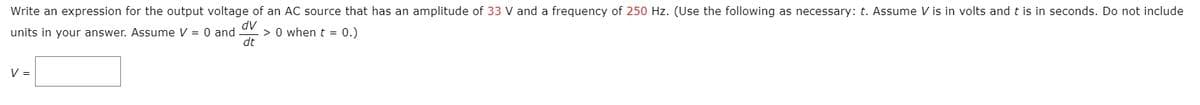 Write an expression for the output voltage of an AC source that has an amplitude of 33 V and a frequency of 250 Hz. (Use the following as necessary: t. Assume V is in volts and t is in seconds. Do not include
dV
> 0 when t = 0.)
dt
units in your answer. Assume V = 0 and
V =
