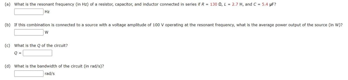 (a) What is the resonant frequency (in Hz) of a resistor, capacitor, and inductor connected in series if R = 130 2, L = 2.7 H, and C = 5.4 µF?
Hz
(b) If this combination is connected to a source with a voltage amplitude of 100 V operating at the resonant frequency, what is the average power output of the source (in W)?
W
(c) What is the Q of the circuit?
Q =
(d) What is the bandwidth of the circuit (in rad/s)?
rad/s
