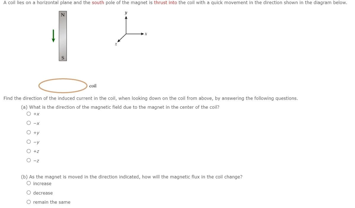 A coil lies on a horizontal plane and the south pole of the magnet is thrust into the coil with a quick movement in the direction shown in the diagram below.
coil
Find the direction of the induced current in the coil, when looking down on the coil from above, by answering the following questions.
(a) What is the direction of the magnetic field due to the magnet in the center of the coil?
O +x
O -x
O +y
O -y
O +z
O -7
(b) As the magnet is moved in the direction indicated, how will the magnetic flux in the coil change?
O increase
O decrease
O remain the same
