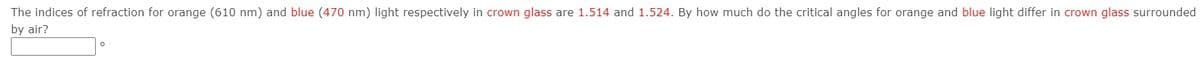 The indices of refraction for orange (610 nm) and blue (470 nm) light respectively in crown glass are 1.514 and 1.524. By how much do the critical angles for orange and blue light differ in crown glass surrounded
by air?
