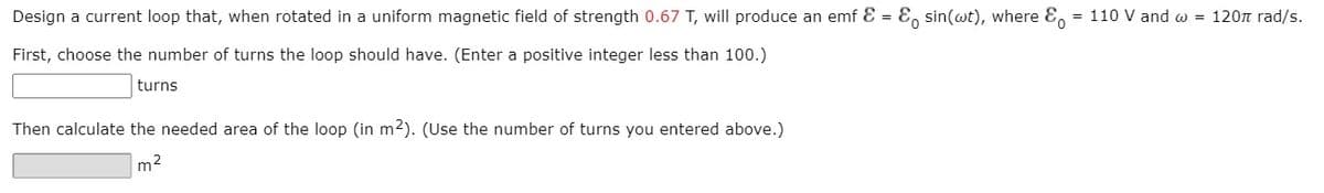 Design a current loop that, when rotated in a uniform magnetic field of strength 0.67 T, will produce an emf E = E, sin(wt), where E,
= 110 V and w = 120n rad/s.
First, choose the number of turns the loop should have. (Enter a positive integer less than 100.)
turns
Then calculate the needed area of the loop (in m2). (Use the number of turns you entered above.)
m2
