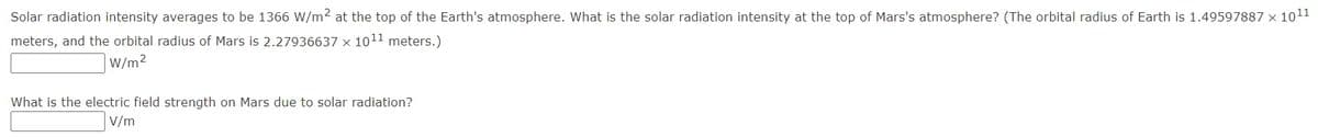 Solar radiation intensity averages to be 1366 W/m2 at the top of the Earth's atmosphere. What is the solar radiation intensity at the top of Mars's atmosphere? (The orbital radius of Earth is 1.49597887 x 1011
meters, and the orbital radius of Mars is 2.27936637 x 1011 meters.)
W/m2
What is the electric field strength on Mars due to solar radiation?
V/m
