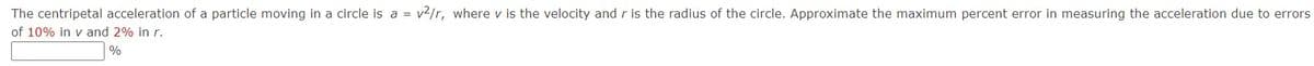 The centripetal acceleration of a particle moving in a circle is a = v2/r, where v is the velocity andr is the radius of the circle. Approximate the maximum percent error in measuring the acceleration due to errors
of 10% in v and 2% in r.
%
