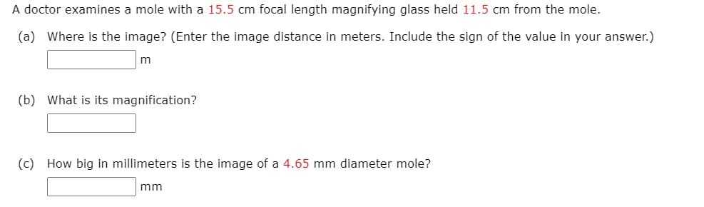 A doctor examines a mole with a 15.5 cm focal length magnifying glass held 11.5 cm from the mole.
(a) Where is the image? (Enter the image distance in meters. Include the sign of the value in your answer.)
m
(b) What is its magnification?
(c) How big in millimeters is the image of a 4.65 mm diameter mole?
mm
