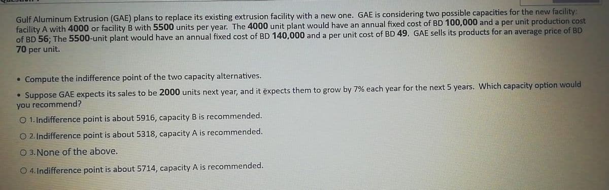 Gulf Aluminum Extrusion (GAE) plans to replace its existing extrusion facility with a new one. GAE is considering two possible capacities for the new facility:
facility A with 4000 or facility B with 5500 units per year. The 4000 unit plant would have an annual fixed cost of BD 100,000 and a per unit production cost
of BD 56; The 5500-unit plant would have an annual fixed cost of BD 140,000 and a per unit cost of BD 49. GAE sells its products for an average price of BD
70 per unit.
• Compute the indifference point of the two capacity alternatives.
• Suppose GAE expects its sales to be 2000 units next year, and it expects them to grow by 7% each year for the next 5 years. Which capacity option would
you recommend?
O 1. Indifference point is about 5916, capacity B is recommended.
O 2. Indifference point is about 5318, capacity A is recommended.
O 3. None of the above.
O 4. Indifference point is about 5714, capacity A is recommended.
