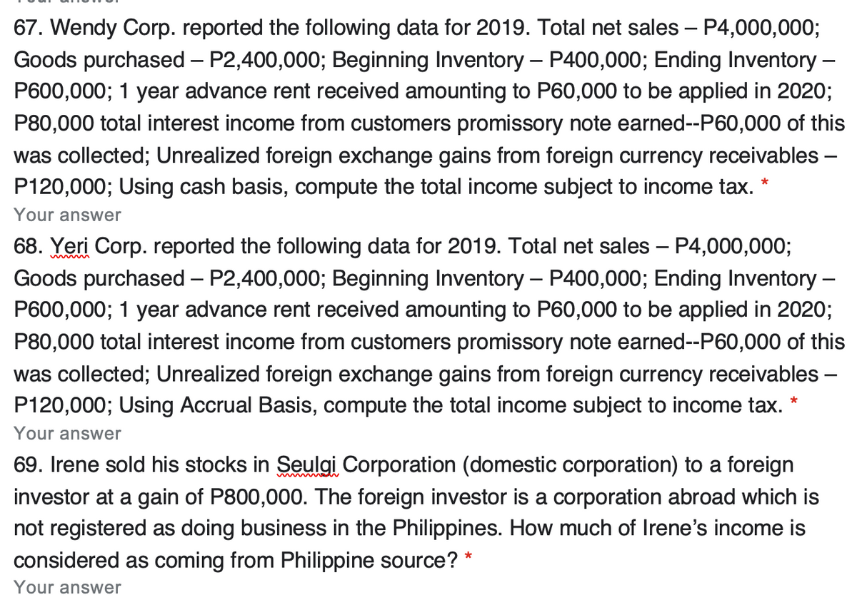 67. Wendy Corp. reported the following data for 2019. Total net sales – P4,000,000;
Goods purchased – P2,400,000; Beginning Inventory – P400,000; Ending Inventory –
P600,000; 1 year advance rent received amounting to P60,000 to be applied in 2020;
P80,000 total interest income from customers promissory note earned-P60,000 of this
was collected; Unrealized foreign exchange gains from foreign currency receivables –
P120,000; Using cash basis, compute the total income subject to income tax.
Your answer
68. Yeri Corp. reported the following data for 2019. Total net sales – P4,000,000;
Goods purchased – P2,400,000; Beginning Inventory – P400,000; Ending Inventory –
P600,000; 1 year advance rent received amounting to P60,000 to be applied in 2020;
P80,000 total interest income from customers promissory note earned--P60,000 of this
was collected; Unrealized foreign exchange gains from foreign currency receivables –
P120,000; Using Accrual Basis, compute the total income subject to income tax. *
Your answer
69. Irene sold his stocks in Seulgi Corporation (domestic corporation) to a foreign
investor at a gain of P800,000. The foreign investor is a corporation abroad which is
not registered as doing business in the Philippines. How much of Irene's income is
considered as coming from Philippine source? *
Your answer
