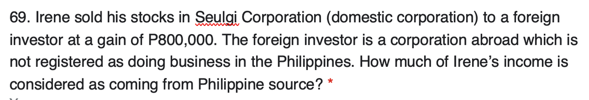 69. Irene sold his stocks in Seulgi Corporation (domestic corporation) to a foreign
investor at a gain of P800,000. The foreign investor is a corporation abroad which is
not registered as doing business in the Philippines. How much of Irene's income is
considered as coming from Philippine source? *
