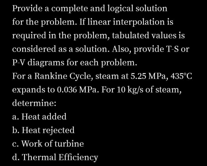 Provide a complete and logical solution
for the problem. If linear interpolation is
required in the problem, tabulated values is
considered as a solution. Also, provide T-S or
P-V diagrams for each problem.
For a Rankine Cycle, steam at 5.25 MPa, 435°C
expands to 0.036 MPa. For 10 kg/s of steam,
determine:
a. Heat added
b. Heat rejected
c. Work of turbine
d. Thermal Efficiency
