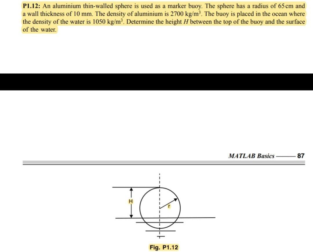 P1.12: An aluminium thin-walled sphere is used as a marker buoy. The sphere has a radius of 65 cm and
a wall thickness of 10 mm. The density of aluminium is 2700 kg/m³. The buoy is placed in the ocean where
the density of the water is 1050 kg/m³. Determine the height H between the top of the buoy and the surface
of the water.
MATLAB Basics
87
H.
Fig. P1.12
