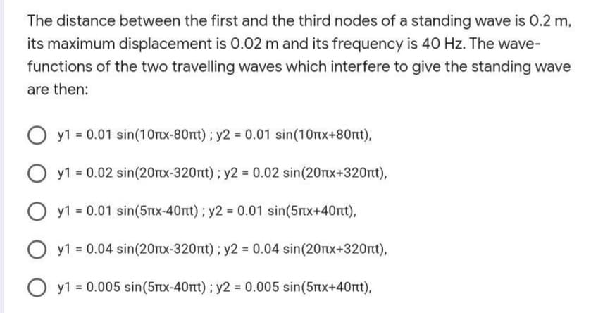 The distance between the first and the third nodes of a standing wave is 0.2 m,
its maximum displacement is 0.02 m and its frequency is 40 Hz. The wave-
functions of the two travelling waves which interfere to give the standing wave
are then:
y1 = 0.01 sin(10rtx-80nt) ; y2 = 0.01 sin(10rtx+80nt),
y1 = 0.02 sin(20rtx-320nt) ; y2 = 0.02 sin(20rtx+320rt),
y1 0.01 sin(5nx-40nt); y2 0.01 sin(5nx+40rt),
y1 = 0.04 sin(20nx-320nt); y2 = 0.04 sin(20rtx+320nt),
O y1 = 0.005 sin(5Ttx-40nt) ; y2 = 0.005 sin(5tx+40rt),
